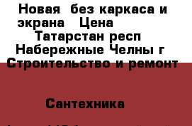 Новая, без каркаса и экрана › Цена ­ 12 000 - Татарстан респ., Набережные Челны г. Строительство и ремонт » Сантехника   